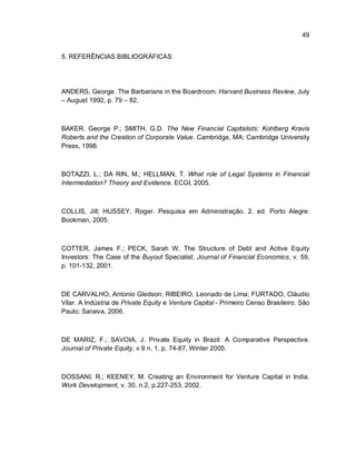 49
5. REFERÊNCIAS BIBLIOGRÁFICAS
ANDERS, George. The Barbarians in the Boardroom. Harvard Business Review, July
– August 1992, p. 79 – 82.
BAKER, George P.; SMITH, G.D. The New Financial Capitalists: Kohlberg Kravis
Roberts and the Creation of Corporate Value. Cambridge, MA: Cambridge University
Press, 1998.
BOTAZZI, L.; DA RIN, M.; HELLMAN, T. What role of Legal Systems in Financial
Intermediation? Theory and Evidence. ECGI, 2005.
COLLIS, Jill; HUSSEY, Roger. Pesquisa em Administração. 2. ed. Porto Alegre:
Bookman, 2005.
COTTER, James F.; PECK, Sarah W. The Structure of Debt and Active Equity
Investors: The Case of the Buyout Specialist. Journal of Financial Economics, v. 59,
p. 101-132, 2001.
DE CARVALHO, Antonio Gledson; RIBEIRO, Leonado de Lima; FURTADO, Cláudio
Vilar. A Indústria de Private Equity e Venture Capital - Primeiro Censo Brasileiro. São
Paulo: Saraiva, 2006.
DE MARIZ, F.; SAVOIA, J. Private Equity in Brazil: A Comparative Perspective.
Journal of Private Equity, v.9 n. 1, p. 74-87, Winter 2005.
DOSSANI, R.; KEENEY, M. Creating an Environment for Venture Capital in India.
Work Development, v. 30, n.2, p.227-253, 2002.
 