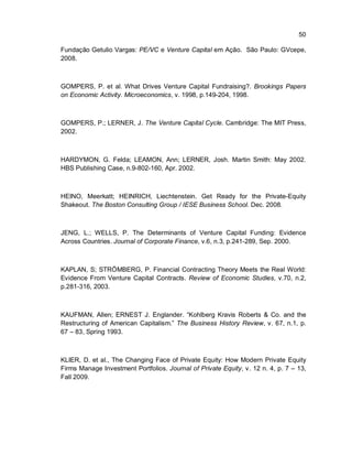 50
Fundação Getulio Vargas: PE/VC e Venture Capital em Ação. São Paulo: GVcepe,
2008.
GOMPERS, P. et al. What Drives Venture Capital Fundraising?. Brookings Papers
on Economic Activity. Microeconomics, v. 1998, p.149-204, 1998.
GOMPERS, P.; LERNER, J. The Venture Capital Cycle. Cambridge: The MIT Press,
2002.
HARDYMON, G. Felda; LEAMON, Ann; LERNER, Josh. Martin Smith: May 2002.
HBS Publishing Case, n.9-802-160, Apr. 2002.
HEINO, Meerkatt; HEINRICH, Liechtenstein. Get Ready for the Private-Equity
Shakeout. The Boston Consulting Group / IESE Business School. Dec. 2008.
JENG, L.; WELLS, P. The Determinants of Venture Capital Funding: Evidence
Across Countries. Journal of Corporate Finance, v.6, n.3, p.241-289, Sep. 2000.
KAPLAN, S; STRÖMBERG, P. Financial Contracting Theory Meets the Real World:
Evidence From Venture Capital Contracts. Review of Economic Studies, v.70, n.2,
p.281-316, 2003.
KAUFMAN, Allen; ERNEST J. Englander. “Kohlberg Kravis Roberts & Co. and the
Restructuring of American Capitalism.” The Business History Review, v. 67, n.1, p.
67 – 83, Spring 1993.
KLIER, D. et al., The Changing Face of Private Equity: How Modern Private Equity
Firms Manage Investment Portfolios. Journal of Private Equity, v. 12 n. 4, p. 7 – 13,
Fall 2009.
 