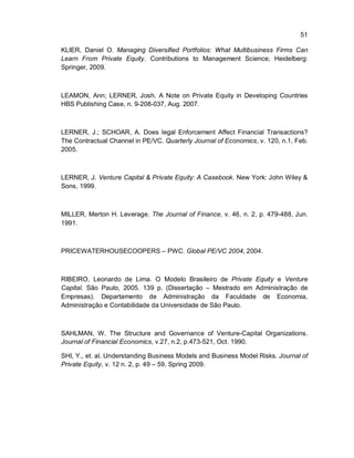51
KLIER, Daniel O. Managing Diversified Portfolios: What Multibusiness Firms Can
Learn From Private Equity. Contributions to Management Science; Heidelberg:
Springer, 2009.
LEAMON, Ann; LERNER, Josh. A Note on Private Equity in Developing Countries
HBS Publishing Case, n. 9-208-037, Aug. 2007.
LERNER, J.; SCHOAR, A. Does legal Enforcement Affect Financial Transactions?
The Contractual Channel in PE/VC. Quarterly Journal of Economics, v. 120, n.1, Feb.
2005.
LERNER, J. Venture Capital & Private Equity: A Casebook. New York: John Wiley &
Sons, 1999.
MILLER, Merton H. Leverage. The Journal of Finance, v. 46, n. 2, p. 479-488, Jun.
1991.
PRICEWATERHOUSECOOPERS – PWC. Global PE/VC 2004, 2004.
RIBEIRO, Leonardo de Lima. O Modelo Brasileiro de Private Equity e Venture
Capital. São Paulo, 2005. 139 p. (Dissertação – Mestrado em Administração de
Empresas). Departamento de Administração da Faculdade de Economia,
Administração e Contabilidade da Universidade de São Paulo.
SAHLMAN, W. The Structure and Governance of Venture-Capital Organizations.
Journal of Financial Economics, v.27, n.2, p.473-521, Oct. 1990.
SHI, Y., et. al. Understanding Business Models and Business Model Risks. Journal of
Private Equity, v. 12 n. 2, p. 49 – 59, Spring 2009.
 