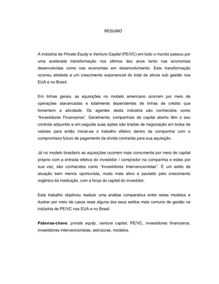 RESUMO
A indústria de Private Equity e Venture Capital (PE/VC) em todo o mundo passou por
uma acelerada transformação nos últimos dez anos tanto nas economias
desenvolvidas como nas economias em desenvolvimento. Esta transformação
ocorreu atrelada a um crescimento exponencial do total de ativos sob gestão nos
EUA e no Brasil.
Em linhas gerais, as aquisições no modelo americano ocorrem por meio de
operações alavancadas e totalmente dependentes de linhas de crédito que
fomentem a atividade. Os agentes desta indústria são conhecidos como
“Investidores Financeiros”. Geralmente, companhias de capital aberto têm o seu
controle adquirido e em seguida suas ações são tiradas de negociação em bolsa de
valores para então iniciar-se o trabalho efetivo dentro da companhia com o
compromisso futuro de pagamento da dívida contraída para sua aquisição.
Já no modelo brasileiro as aquisições ocorrem mais comumente por meio de capital
próprio com a entrada efetiva do investidor / comprador na companhia e estes por
sua vez, são conhecidos como “Investidores Intervencionistas”. É um estilo de
atuação bem menos oportunista, muito mais ativo e pautado pelo crescimento
orgânico da instituição, com a força do capital do investidor.
Este trabalho objetivou realizar uma análise comparativa entre estes modelos e
ilustrar por meio de casos reais alguns dos seus estilos mais comuns de gestão na
indústria de PE/VC nos EUA e no Brasil.
Palavras-chave: private equity, venture capital, PE/VC, investidores financeiros,
investidores intervencionistas, estruturas, modelos.
 