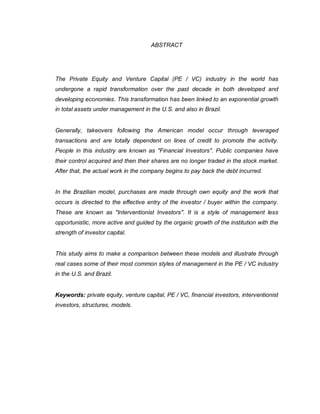 ABSTRACT
The Private Equity and Venture Capital (PE / VC) industry in the world has
undergone a rapid transformation over the past decade in both developed and
developing economies. This transformation has been linked to an exponential growth
in total assets under management in the U.S. and also in Brazil.
Generally, takeovers following the American model occur through leveraged
transactions and are totally dependent on lines of credit to promote the activity.
People in this industry are known as "Financial Investors". Public companies have
their control acquired and then their shares are no longer traded in the stock market.
After that, the actual work in the company begins to pay back the debt incurred.
In the Brazilian model, purchases are made through own equity and the work that
occurs is directed to the effective entry of the investor / buyer within the company.
These are known as "Interventionist Investors". It is a style of management less
opportunistic, more active and guided by the organic growth of the institution with the
strength of investor capital.
This study aims to make a comparison between these models and illustrate through
real cases some of their most common styles of management in the PE / VC industry
in the U.S. and Brazil.
Keywords: private equity, venture capital, PE / VC, financial investors, interventionist
investors, structures, models.
 