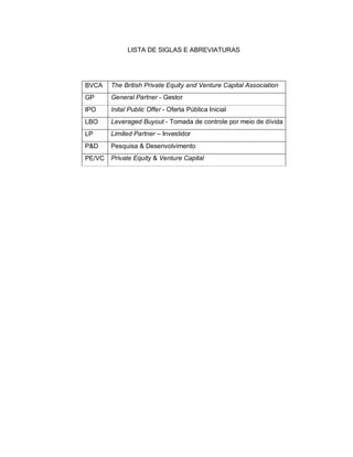 LISTA DE SIGLAS E ABREVIATURAS
BVCA The British Private Equity and Venture Capital Association
GP General Partner - Gestor
IPO Inital Public Offer - Oferta Pública Inicial
LBO Leveraged Buyout - Tomada de controle por meio de dívida
LP Limited Partner – Investidor
P&D Pesquisa & Desenvolvimento
PE/VC Private Equity & Venture Capital
 