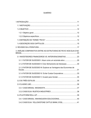SUMÁRIO
1.INTRODUÇÃO .......................................................................................................11
1.1 MOTIVAÇÃO....................................................................................................11
1.2 OBJETIVO .......................................................................................................12
1.2.1 Objetivo geral.............................................................................................12
1.2.2 Objetivos específicos.................................................................................12
1.3 DEFINIÇÃO DO TERMO “PE/VC” ...................................................................14
1.4 DESCRIÇÃO DOS CAPÍTULOS......................................................................15
2. REVISÃO DA LITERATURA .................................................................................17
3. ANÁLISE COMPARATIVA ENTRE AS ESTRUTURAS DE PE/VC NOS EUA E NO
BRASIL......................................................................................................................23
3.1 INVESTIDORES FINANCEIROS VS. INTERVENCIONISTAS........................23
3.1.1 FATOR DE SUCESSO I: Atuar como um acionista ativo ..........................29
3.1.2 FATOR DE SUCESSO II: Criar Alinhamento de Interesses ......................30
3.1.3 FATOR DE SUCESSO III: Explorar as Vantagens das Economias de
Escala.................................................................................................................31
3.1.4 FATOR DE SUCESSO IV: Evitar Custos Corporativos .............................33
3.1.5 FATOR DE SUCESSO V: Investir para Vender.........................................35
3.2 OS TRÊS ESTILOS .........................................................................................35
3.3 CLASSIC LBO..................................................................................................36
3.3.1 CASO BRASIL: MAGNESITA....................................................................37
3.3.2 CASO EUA: RUSTICA INDUSTRIES........................................................38
3.4 PLATFORM ROLL-UP.....................................................................................39
3.4.1 CASO BRASIL: ANHANGUERA EDUCACIONAL.....................................40
3.4.2 CASO EUA: YELLOWSTONE CATTLE BANK (YCB) ...............................41
 