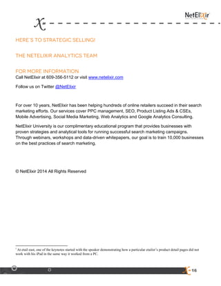 16
Call NetElixir at 609-356-5112 or visit www.netelixir.com
Follow us on Twitter @NetElixir
For over 10 years, NetElixir has been helping hundreds of online retailers succeed in their search
marketing efforts. Our services cover PPC management, SEO, Product Listing Ads & CSEs,
Mobile Advertising, Social Media Marketing, Web Analytics and Google Analytics Consulting.
NetElixir University is our complimentary educational program that provides businesses with
proven strategies and analytical tools for running successful search marketing campaigns.
Through webinars, workshops and data-driven whitepapers, our goal is to train 10,000 businesses
on the best practices of search marketing.
© NetElixir 2014 All Rights Reserved
i
At etail east, one of the keynotes started with the speaker demonstrating how a particular etailer’s product detail pages did not
work with his iPad in the same way it worked from a PC.
 