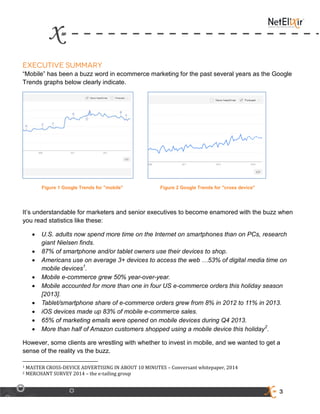 3
“Mobile” has been a buzz word in ecommerce marketing for the past several years as the Google
Trends graphs below clearly indicate.
Figure 1 Google Trends for "mobile" Figure 2 Google Trends for "cross device"
It’s understandable for marketers and senior executives to become enamored with the buzz when
you read statistics like these:
 U.S. adults now spend more time on the Internet on smartphones than on PCs, research
giant Nielsen finds.
 87% of smartphone and/or tablet owners use their devices to shop.
 Americans use on average 3+ devices to access the web …53% of digital media time on
mobile devices1
.
 Mobile e-commerce grew 50% year-over-year.
 Mobile accounted for more than one in four US e-commerce orders this holiday season
[2013].
 Tablet/smartphone share of e-commerce orders grew from 8% in 2012 to 11% in 2013.
 iOS devices made up 83% of mobile e-commerce sales.
 65% of marketing emails were opened on mobile devices during Q4 2013.
 More than half of Amazon customers shopped using a mobile device this holiday2
.
However, some clients are wrestling with whether to invest in mobile, and we wanted to get a
sense of the reality vs the buzz.
1 MASTER CROSS-DEVICE ADVERTISING IN ABOUT 10 MINUTES – Conversant whitepaper, 2014
2 MERCHANT SURVEY 2014 – the e-tailing group
 