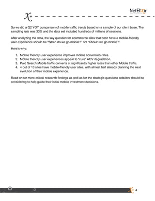4
So we did a Q2 YOY comparison of mobile traffic trends based on a sample of our client base. The
sampling rate was 33% and the data set included hundreds of millions of sessions.
After analyzing the data, the key question for ecommerce sites that don’t have a mobile-friendly
user experience should be “When do we go mobile?” not “Should we go mobile?”
Here’s why:
1. Mobile friendly user experience improves mobile conversion rates.
2. Mobile friendly user experiences appear to “cure” AOV degradation.
3. Paid Search Mobile traffic converts at significantly higher rates than other Mobile traffic.
4. 4 out of 10 sites have mobile-friendly user sites, with almost half already planning the next
evolution of their mobile experience.
Read on for more critical research findings as well as for the strategic questions retailers should be
considering to help guide their initial mobile investment decisions.
 