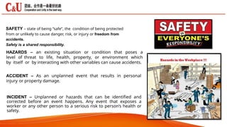 SAFETY – state of being “safe”, the condition of being protected
from or unlikely to cause danger, risk, or injury or freedom from
accidents.
Safety is a shared responsibility.
HAZARDS – an existing situation or condition that poses a
level of threat to life, health, property, or environment which
by itself or by interacting with other variables can cause accidents.
ACCIDENT – As an unplanned event that results in personal
injury or property damage.
INCIDENT – Unplanned or hazards that can be identified and
corrected before an event happens. Any event that exposes a
worker or any other person to a serious risk to person’s health or
safety.
 