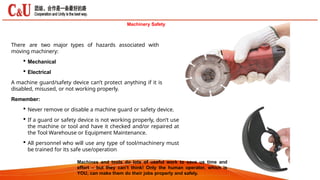Machinery Safety
There are two major types of hazards associated with
moving machinery:
 Mechanical
 Electrical
A machine guard/safety device can’t protect anything if it is
disabled, misused, or not working properly.
Remember:
 Never remove or disable a machine guard or safety device.
 If a guard or safety device is not working properly, don’t use
the machine or tool and have it checked and/or repaired at
the Tool Warehouse or Equipment Maintenance.
 All personnel who will use any type of tool/machinery must
be trained for its safe use/operation
Machines and tools do lots of useful work to save us time and
effort – but they can’t think! Only the human operator, which is
YOU, can make them do their jobs properly and safely.
 