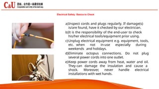 a)Inspect cords and plugs regularly. If damage(s)
is/are found, have it checked by our electrician.
b)It is the responsibility of the end-user to check
his/her electrical tools/equipment prior using.
c)Unplug electrical equipment e.g. equipment, tools,
etc. when not in-use especially during
weekends and holidays.
d)Eliminate octopus connections. Do not plug
several power cords into one outlet.
e)Keep power cords away from heat, water and oil.
They can damage the insulation and cause a
shock. Moreover, never handle electrical
installations with wet hands.
Electrical Safety: Basics to Check
 