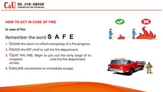 HOW TO ACT IN CASE OF FIRE
In case of fire:
Remember the word S A F E
1. SOUND the alarm to inform everybody of a fire progress.
2. ADVICE the ERT chief or call the fire department.
3. FIGHT THE FIRE. Begin to put out the early stage of its
inception until the fire department
arrives.
4. EVACUATE concentrate on immediate escape.
 