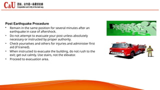 Post Earthquake Procedure
•
•
•
•
• Remain in the same position for several minutes after an
earthquake in case of aftershock.
Do not attempt to evacuate your post unless absolutely
necessary or instructed by proper authority.
Check yourselves and others for injuries and administer first
aid (if trained).
When instructed to evacuate the building, do not rush to the
exit; get out calmly. Use stairs, not the elevator.
Proceed to evacuation area.
 