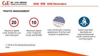 TRAFFIC MANAGEMENT
20 10
Lane marking for crossing
pedestrians. Priority must
be given to pedestrians.
Fasten seat belts.
Seat belts are
required whenever
inside a vehicle with a
running engine.
Maximum Speed
Limit: 10 kph for
trucks and forklifts
Maximum Speed
Limit: 20 kph for cars
and motorcycle
>> Park at the designated parking
area.
EHS 提醒 EHS Reminders
 