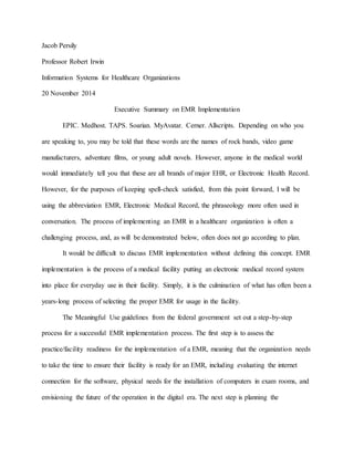 Jacob Persily
Professor Robert Irwin
Information Systems for Healthcare Organizations
20 November 2014
Executive Summary on EMR Implementation
EPIC. Medhost. TAPS. Soarian. MyAvatar. Cerner. Allscripts. Depending on who you
are speaking to, you may be told that these words are the names of rock bands, video game
manufacturers, adventure films, or young adult novels. However, anyone in the medical world
would immediately tell you that these are all brands of major EHR, or Electronic Health Record.
However, for the purposes of keeping spell-check satisfied, from this point forward, I will be
using the abbreviation EMR, Electronic Medical Record, the phraseology more often used in
conversation. The process of implementing an EMR in a healthcare organization is often a
challenging process, and, as will be demonstrated below, often does not go according to plan.
It would be difficult to discuss EMR implementation without defining this concept. EMR
implementation is the process of a medical facility putting an electronic medical record system
into place for everyday use in their facility. Simply, it is the culmination of what has often been a
years-long process of selecting the proper EMR for usage in the facility.
The Meaningful Use guidelines from the federal government set out a step-by-step
process for a successful EMR implementation process. The first step is to assess the
practice/facility readiness for the implementation of a EMR, meaning that the organization needs
to take the time to ensure their facility is ready for an EMR, including evaluating the internet
connection for the software, physical needs for the installation of computers in exam rooms, and
envisioning the future of the operation in the digital era. The next step is planning the
 