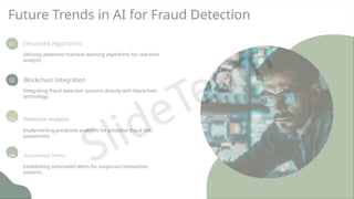 Future Trends in AI for Fraud Detection
01 Enhanced Algorithms
Utilizing advanced machine learning algorithms for real-time
analysis.
02 Blockchain Integration
Integrating fraud detection systems directly with blockchain
technology.
03 Predictive Analytics
Implementing predictive analytics for proactive fraud risk
assessment.
04 Automated Alerts
Establishing automated alerts for suspicious transaction
patterns.
 