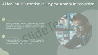 AI for Fraud Detection in Cryptocurrency Introduction
01 Transaction Monitoring
Utilizing machine learning algorithms to analyze
transaction patterns in real-time, enabling early
detection of suspicious activities such as money
laundering and fraud.
02 Anomaly Detection
Implementing AI-driven systems to identify irregularities
in trading behaviors, helping to flag potential fraudulent
activity and protect users from scams.
 