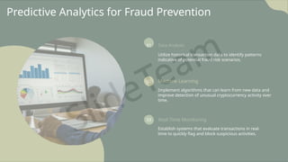 Predictive Analytics for Fraud Prevention
01 Data Analysis
Utilize historical transaction data to identify patterns
indicative of potential fraud risk scenarios.
02 Machine Learning
Implement algorithms that can learn from new data and
improve detection of unusual cryptocurrency activity over
time.
03 Real-Time Monitoring
Establish systems that evaluate transactions in real-
time to quickly flag and block suspicious activities.
 