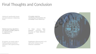 Final Thoughts and Conclusion
Utilizing AI significantly boosts
security measures in detecting
fraud.
Machine learning algorithms
can identify complex patterns
in cryptocurrency
transactions.
AI systems can easily scale to
handle growing transaction
volumes in the cryptocurrency
space.
AI enables real-time
monitoring of transactions for
immediate fraud detection.
AI helps reduce false
positives, improving the
accuracy of fraud detection
systems.
Continuous advancements in AI
will further enhance fraud
detection capabilities.
 