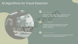 AI Algorithms for Fraud Detection
01 Anomaly Detection
Utilize machine learning models to identify unusual
transaction patterns indicating potential fraud.
02 Neural Networks
Implement deep learning algorithms to analyze
complex transactions and detect fraudulent
behavior effectively.
03 Predictive Analytics
Leverage historical data to predict and mitigate potential
fraud scenarios in cryptocurrency trading.
 