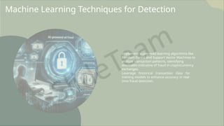 Machine Learning Techniques for Detection
Implement supervised learning algorithms like
Random Forest and Support Vector Machines to
analyze transaction patterns, identifying
anomalies indicative of fraud in cryptocurrency
exchanges.
Leverage historical transaction data for
training models to enhance accuracy in real-
time fraud detection.
 