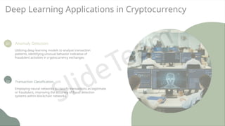 Deep Learning Applications in Cryptocurrency
01 Anomaly Detection
Utilizing deep learning models to analyze transaction
patterns, identifying unusual behavior indicative of
fraudulent activities in cryptocurrency exchanges.
02 Transaction Classification
Employing neural networks to classify transactions as legitimate
or fraudulent, improving the accuracy of fraud detection
systems within blockchain networks.
 