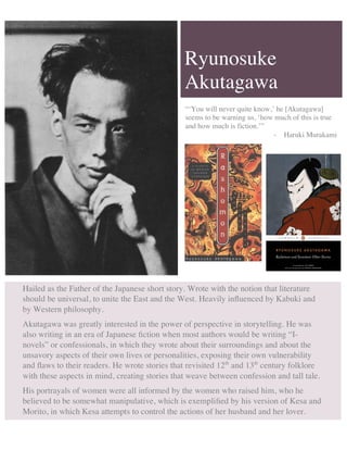Ryunosuke
Akutagawa
Hailed as the Father of the Japanese short story. Wrote with the notion that literature
should be universal, to unite the East and the West. Heavily inﬂuenced by Kabuki and
by Western philosophy.
Akutagawa was greatly interested in the power of perspective in storytelling. He was
also writing in an era of Japanese ﬁction when most authors would be writing “I-
novels” or confessionals, in which they wrote about their surroundings and about the
unsavory aspects of their own lives or personalities, exposing their own vulnerability
and ﬂaws to their readers. He wrote stories that revisited 12th
and 13th
century folklore
with these aspects in mind, creating stories that weave between confession and tall tale.
His portrayals of women were all informed by the women who raised him, who he
believed to be somewhat manipulative, which is exempliﬁed by his version of Kesa and
Morito, in which Kesa attempts to control the actions of her husband and her lover.
“‘You will never quite know,’ he [Akutagawa]
seems to be warning us, ‘how much of this is true
and how much is fiction.’”
- Haruki Murakami
 