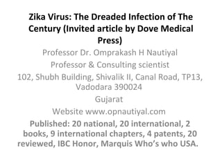 Zika Virus: The Dreaded Infection of The
Century (Invited article by Dove Medical
Press)
Professor Dr. Omprakash H Nautiyal
Professor & Consulting scientist
102, Shubh Building, Shivalik II, Canal Road, TP13,
Vadodara 390024
Gujarat
Website www.opnautiyal.com
Published: 20 national, 20 international, 2
books, 9 international chapters, 4 patents, 20
reviewed, IBC Honor, Marquis Who’s who USA.
 
