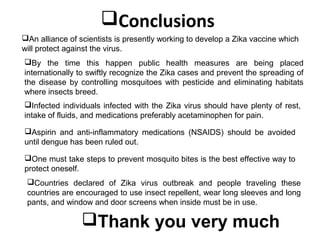 Conclusions
An alliance of scientists is presently working to develop a Zika vaccine which
will protect against the virus.
By the time this happen public health measures are being placed
internationally to swiftly recognize the Zika cases and prevent the spreading of
the disease by controlling mosquitoes with pesticide and eliminating habitats
where insects breed.
Infected individuals infected with the Zika virus should have plenty of rest,
intake of fluids, and medications preferably acetaminophen for pain.
Aspirin and anti-inflammatory medications (NSAIDS) should be avoided
until dengue has been ruled out.
One must take steps to prevent mosquito bites is the best effective way to
protect oneself.
Countries declared of Zika virus outbreak and people traveling these
countries are encouraged to use insect repellent, wear long sleeves and long
pants, and window and door screens when inside must be in use.
Thank you very much
 