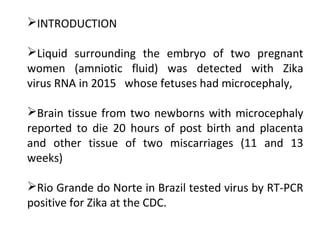 INTRODUCTION
Liquid surrounding the embryo of two pregnant
women (amniotic fluid) was detected with Zika
virus RNA in 2015 whose fetuses had microcephaly,
Brain tissue from two newborns with microcephaly
reported to die 20 hours of post birth and placenta
and other tissue of two miscarriages (11 and 13
weeks)
Rio Grande do Norte in Brazil tested virus by RT-PCR
positive for Zika at the CDC.
 