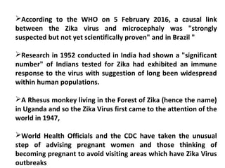 According to the WHO on 5 February 2016, a causal link
between the Zika virus and microcephaly was "strongly
suspected but not yet scientifically proven" and in Brazil "
Research in 1952 conducted in India had shown a "significant
number" of Indians tested for Zika had exhibited an immune
response to the virus with suggestion of long been widespread
within human populations.
A Rhesus monkey living in the Forest of Zika (hence the name)
in Uganda and so the Zika Virus first came to the attention of the
world in 1947,
World Health Officials and the CDC have taken the unusual
step of advising pregnant women and those thinking of
becoming pregnant to avoid visiting areas which have Zika Virus
outbreaks
 