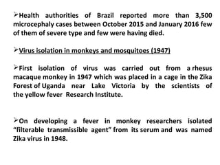 Health authorities of Brazil reported more than 3,500
microcephaly cases between October 2015 and January 2016 few
of them of severe type and few were having died.
Virus isolation in monkeys and mosquitoes (1947)
First isolation of virus was carried out from a rhesus
macaque monkey in 1947 which was placed in a cage in the Zika
Forest of Uganda near Lake Victoria by the scientists of
the yellow fever Research Institute.
On developing a fever in monkey researchers isolated
“filterable transmissible agent” from its serum and was named
Zika virus in 1948.
 