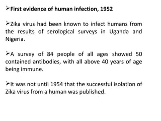 First evidence of human infection, 1952
Zika virus had been known to infect humans from
the results of serological surveys in Uganda and
Nigeria.
A survey of 84 people of all ages showed 50
contained antibodies, with all above 40 years of age
being immune.
It was not until 1954 that the successful isolation of
Zika virus from a human was published.
 