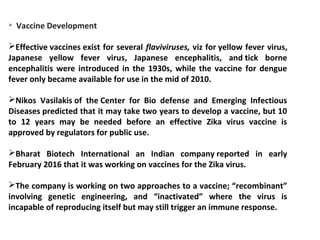  Vaccine Development
Effective vaccines exist for several flaviviruses, viz for yellow fever virus,
Japanese yellow fever virus, Japanese encephalitis, and tick borne
encephalitis were introduced in the 1930s, while the vaccine for dengue
fever only became available for use in the mid of 2010.
Nikos Vasilakis of the Center for Bio defense and Emerging Infectious
Diseases predicted that it may take two years to develop a vaccine, but 10
to 12 years may be needed before an effective Zika virus vaccine is
approved by regulators for public use.
Bharat Biotech International an Indian company reported in early
February 2016 that it was working on vaccines for the Zika virus.
The company is working on two approaches to a vaccine; “recombinant”
involving genetic engineering, and “inactivated” where the virus is
incapable of reproducing itself but may still trigger an immune response.
 