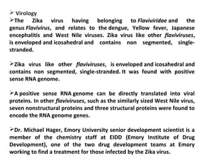  Virology
The Zika virus having belonging to Flaviviridae and the
genus Flavivirus, and relates to the dengue, Yellow fever, Japanese
encephalitis and West Nile viruses. Zika virus like other flaviviruses,
is enveloped and icosahedral and contains non segmented, single-
stranded.
Zika virus like other flaviviruses, is enveloped and icosahedral and
contains non segmented, single-stranded. It was found with positive
sense RNA genome.
A positive sense RNA genome can be directly translated into viral
proteins. In other flaviviruses, such as the similarly sized West Nile virus,
seven nonstructural proteins and three structural proteins were found to
encode the RNA genome genes.
Dr. Michael Hager, Emory University senior development scientist is a
member of the chemistry staff at EIDD (Emory Institute of Drug
Development), one of the two drug development teams at Emory
working to find a treatment for those infected by the Zika virus.
 