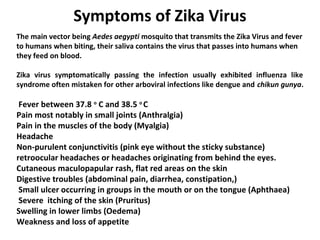 Symptoms of Zika Virus
The main vector being Aedes aegypti mosquito that transmits the Zika Virus and fever
to humans when biting, their saliva contains the virus that passes into humans when
they feed on blood.
Zika virus symptomatically passing the infection usually exhibited influenza like
syndrome often mistaken for other arboviral infections like dengue and chikun gunya.
Fever between 37.8 o
C and 38.5 o
C
Pain most notably in small joints (Anthralgia)
Pain in the muscles of the body (Myalgia)
Headache
Non-purulent conjunctivitis (pink eye without the sticky substance)
retroocular headaches or headaches originating from behind the eyes.
Cutaneous maculopapular rash, flat red areas on the skin
Digestive troubles (abdominal pain, diarrhea, constipation,)
Small ulcer occurring in groups in the mouth or on the tongue (Aphthaea)
Severe itching of the skin (Pruritus)
Swelling in lower limbs (Oedema)
Weakness and loss of appetite
 