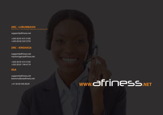 DRC - LUBUMBASHI
support@afriness.net
+243 (0) 81 615 5105
+243 (0) 82 333 3733
DRC - KINSHASA
support@afriness.net
martinroger@afriness.net
+243 (0) 81 615 5105
+243 (0) 81 194 4174
RSA
support@afriness.net
karenmuller@afriness.net
+27 (0) 83 445 8529
HEAD OFFICE : 2, Ave Lumumba, Lubumbashi | Haut-Katanga | DRC
 