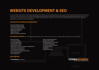 For every modern organization, Good looking web design and web presence is an important factor to reach out to millions of potential customers and subscribers
worldwide. Web media today has become the most globally accessed media for information. But just merely having an organizational website is not suffice – the
web presence should be attractive and informative enough to attract potential customers . That is why a properly designed website is extremely essential for
organizations who take the web media seriously.
OUR SERVICES IN WEBSITES DEVELOPMENT
- Responsive Webiste Design
- Ecommerce Website Design
- Content Management System
- Website Re-Engineering
- Website Maintenance
- Website Security
- Website Legal Documentations
OUR SERVICES IN SEO | Our specialized marketing teams work to increase your conversions, repeat traffic, and expand your online visibility
- Keyword analysis
- Competitor analysis
- On-page optimization
- Deep site optimization
- Valuable link building
- Solutions for non-search engine compatible sites
- Solutions for catalogue sites
- A brand protective approach
- Fast, manual search engine submission
- Re-brand optimization
- Position reporting
OUR CREATION
- Congo Wonders : (in progress)
- Search Engine Optimization
- Digital Public Relations
- Email Marketing & Automation
- Social Media Marketing
- Conversion Rate Optimization
- Content Marketing
- Paid Media
- Marketing Strategy
 