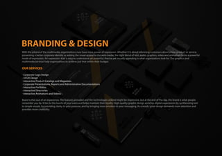 With the advent of the multimedia, organizations now have more power of expression .Whether it is about informing customers about a new product or service,
presenting a better corporate identity or adding the visual appeal to the web media; the right blend of text, audio, graphics, video and animation forms a powerful
mode of expression. An expression that is easy to understand yet powerful, Precise yet visually appealing is what organizations look for. Our graphics and
multimedia services help organizations to achieve just that within their budget.
OUR SERVICES
- Corporate Logo Design
- UI/UX Design
- Interactive Product Catalogs and Magazines
- Corporate Presentations, Reports and Administrative Documentations
- Interactive Portfolios
- Interactive Directories
- Interactive Animations and Videos
Brand is the soul of an experience. The features provided and the technologies utilized might be impressive, but at the end of the day, the brand is what people
remember you by. It ties to the hearts of your users and helps maintain their loyalty. High-quality graphic design enriches digital experiences by synthesizing text
to simple visuals, by providing clarity to your purpose, and by bringing more emotion to your messaging. As a result, great design demands more attention and
provides more credibility.
 