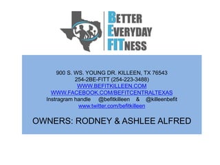900 S. WS. YOUNG DR. KILLEEN, TX 76543
254-2BE-FITT (254-223-3488)
WWW.BEFITKILLEEN.COM
WWW.FACEBOOK.COM/BEFITCENTRALTEXAS
Instragram handle @befitkilleen & @killeenbefit
www.twitter.com/befitkilleen
OWNERS: RODNEY & ASHLEE ALFRED
 