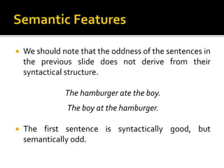  We should note that the oddness of the sentences in
the previous slide does not derive from their
syntactical structure.
The hamburger ate the boy.
The boy at the hamburger.
 The first sentence is syntactically good, but
semantically odd.
 