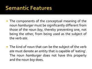  The components of the conceptual meaning of the
noun hamburger must be significantly different from
those of the noun boy, thereby preventing one, not
being the other, from being used as the subject of
the verb ate.
 The kind of noun that can be the subject of the verb
ate must denote an entity that is capable of ‘eating’.
The noun hamburger does not have this property
and the noun boy does.
 