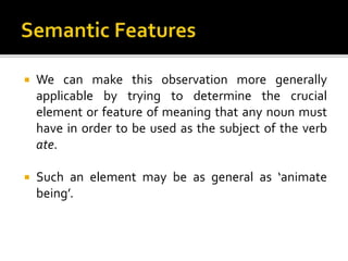  We can make this observation more generally
applicable by trying to determine the crucial
element or feature of meaning that any noun must
have in order to be used as the subject of the verb
ate.
 Such an element may be as general as ‘animate
being’.
 