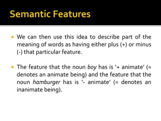  We can then use this idea to describe part of the
meaning of words as having either plus (+) or minus
(-) that particular feature.
 The feature that the noun boy has is ‘+ animate’ (=
denotes an animate being) and the feature that the
noun hamburger has is ‘- animate’ (= denotes an
inanimate being).
 