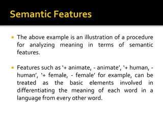  The above example is an illustration of a procedure
for analyzing meaning in terms of semantic
features.
 Features such as ‘+ animate, - animate’, ‘+ human, -
human’, ‘+ female, - female’ for example, can be
treated as the basic elements involved in
differentiating the meaning of each word in a
language from every other word.
 
