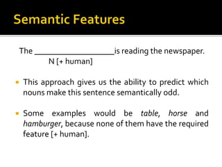 The ___________________is reading the newspaper.
N [+ human]
 This approach gives us the ability to predict which
nouns make this sentence semantically odd.
 Some examples would be table, horse and
hamburger, because none of them have the required
feature [+ human].
 