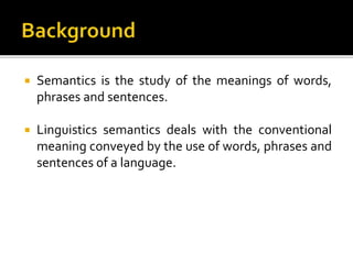  Semantics is the study of the meanings of words,
phrases and sentences.
 Linguistics semantics deals with the conventional
meaning conveyed by the use of words, phrases and
sentences of a language.
 