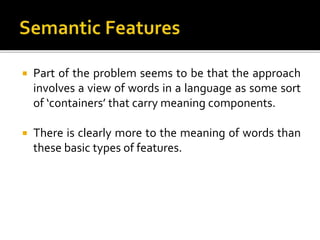  Part of the problem seems to be that the approach
involves a view of words in a language as some sort
of ‘containers’ that carry meaning components.
 There is clearly more to the meaning of words than
these basic types of features.
 