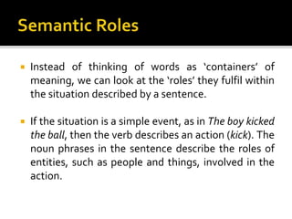  Instead of thinking of words as ‘containers’ of
meaning, we can look at the ‘roles’ they fulfil within
the situation described by a sentence.
 If the situation is a simple event, as in The boy kicked
the ball, then the verb describes an action (kick). The
noun phrases in the sentence describe the roles of
entities, such as people and things, involved in the
action.
 