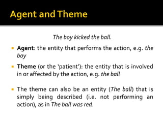 The boy kicked the ball.
 Agent: the entity that performs the action, e.g. the
boy
 Theme (or the ‘patient’): the entity that is involved
in or affected by the action, e.g. the ball
 The theme can also be an entity (The ball) that is
simply being described (i.e. not performing an
action), as in The ball was red.
 