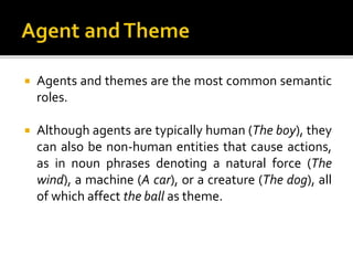  Agents and themes are the most common semantic
roles.
 Although agents are typically human (The boy), they
can also be non-human entities that cause actions,
as in noun phrases denoting a natural force (The
wind), a machine (A car), or a creature (The dog), all
of which affect the ball as theme.
 