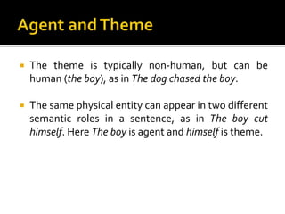  The theme is typically non-human, but can be
human (the boy), as in The dog chased the boy.
 The same physical entity can appear in two different
semantic roles in a sentence, as in The boy cut
himself. Here The boy is agent and himself is theme.
 